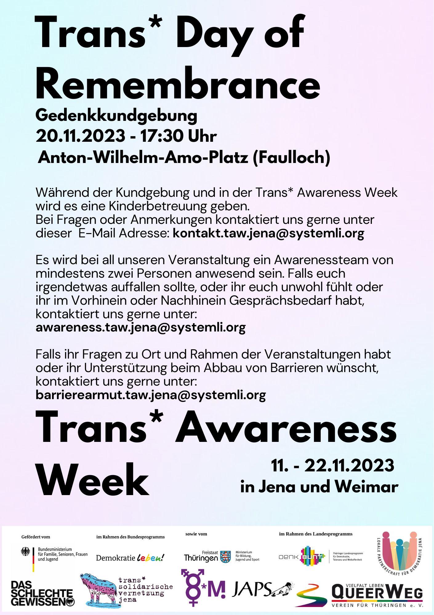 Schlichtes Poster mit pink/blauem Hintergrund zum Trans* Day of Remembrance und die Trans* Awareness Week 2023. Darauf steht: "Trans* Day of Remembrance, Gedenkkundgebung 20.11.2023 - 17:30 Uhr Anton-Wilhelm-Amo-Platz (Faulloch)" sowie "Während der Kundgebung und in der Trans* Awareness Week wird es eine Kinderbetreuung geben. Bei Fragen oder Anmerkungen kontaktiert uns gerne unter dieser E-Mail Adresse: kontakt.taw.jena@systemli.org Es wird bei all unseren Veranstaltung ein Awarenessteam von mindestens zwei Personen anwesend sein. Falls euch irgendetwas auffallen sollte, oder ihr euch unwohl fühlt oder ihr im Vorhinein oder Nachhinein Gesprächsbedarf habt, kontaktiert uns gerne unter: awareness.taw.jena@systemli.org Falls ihr Fragen zu Ort und Rahmen der Veranstaltungen habt oder ihr Unterstützung beim Abbau von Barrieren wünscht, kontaktiert uns gerne unter: barrierearmut.taw.jena@systemli.org" und "Während der Kundgebung und in der Trans* Awareness Week wird es eine Kinderbetreuung geben. Bei Fragen oder Anmerkungen kontaktiert uns gerne unter dieser E-Mail Adresse: kontakt.taw.jena@systemli.org Es wird bei all unseren Veranstaltung ein Awarenessteam von mindestens zwei Personen anwesend sein. Falls euch irgendetwas auffallen sollte, oder ihr euch unwohl fühlt oder ihr im Vorhinein oder Nachhinein Gesprächsbedarf habt, kontaktiert uns gerne unter: awareness.taw.jena@systemli.org Falls ihr Fragen zu Ort und Rahmen der Veranstaltungen habt oder ihr Unterstützung beim Abbau von Barrieren wünscht, kontaktiert uns gerne unter: barrierearmut.taw.jena@systemli.org, 11. - 22.11.2023 in Jena und Weimar". Unten sind Logos der Beteiligten zu finden.